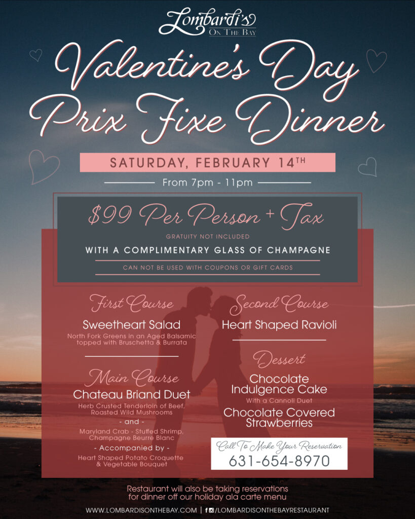 Join us at Lombardi’s On The Bay for a Valentine’s Day Prix Fixe Dinner on Saturday, February 14th from 7–11 PM, $99 per person plus tax, includes a complimentary glass of champagne—call 631-654-8970 for reservations.