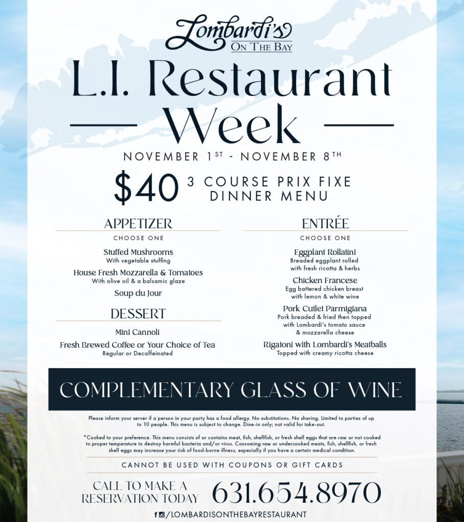 Lombardi’s on the Bay Long Island Restaurant Week menu, available November 1–8, 2026. Enjoy a $40 three-course prix fixe dinner with a complimentary glass of wine. Appetizer choices include Stuffed Mushrooms, Fresh Mozzarella & Tomatoes, and Soup du Jour. Entrées include Eggplant Rollatini, Chicken Francese, Pork Cutlet Parmigiana, and Rigatoni with Lombardi’s Meatballs. Dessert includes a Mini Cannoli and coffee or tea. Dine-in only. Reservations: 631-654-8970